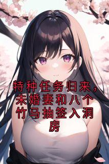 特种任务归来，未婚妻和八个竹马抽签入洞房