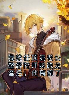 我放任顶流老公整容陪师妹跑龙套后，他悔疯了
